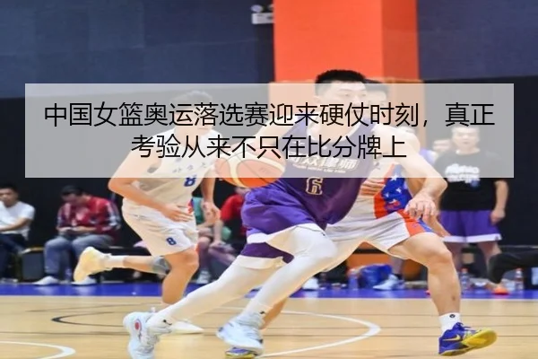 中国女篮奥运落选赛迎来硬仗时刻，真正考验从来不只在比分牌上