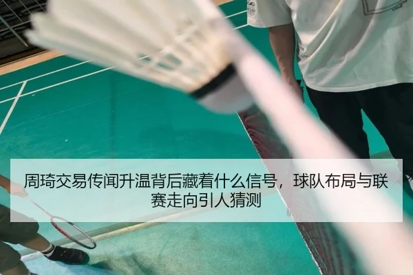 周琦交易传闻升温背后藏着什么信号，球队布局与联赛走向引人猜测