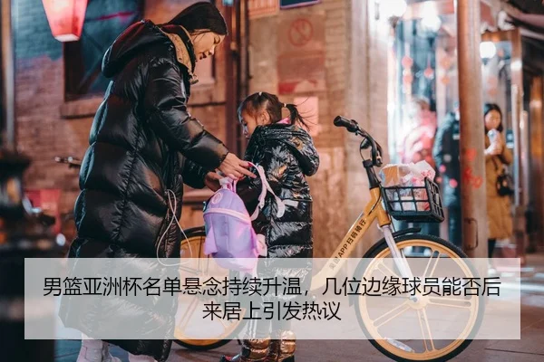 男篮亚洲杯名单悬念持续升温，几位边缘球员能否后来居上引发热议